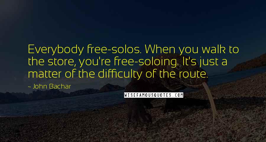 John Bachar Quotes: Everybody free-solos. When you walk to the store, you're free-soloing. It's just a matter of the difficulty of the route.