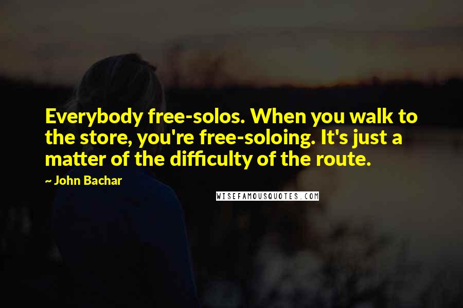 John Bachar Quotes: Everybody free-solos. When you walk to the store, you're free-soloing. It's just a matter of the difficulty of the route.