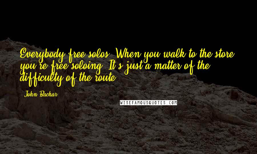 John Bachar Quotes: Everybody free-solos. When you walk to the store, you're free-soloing. It's just a matter of the difficulty of the route.