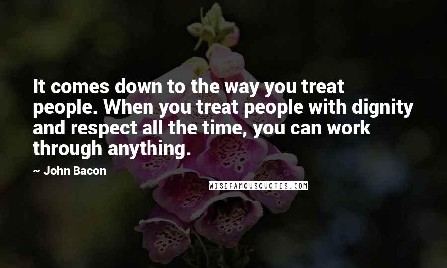 John Bacon Quotes: It comes down to the way you treat people. When you treat people with dignity and respect all the time, you can work through anything.