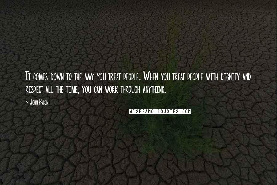 John Bacon Quotes: It comes down to the way you treat people. When you treat people with dignity and respect all the time, you can work through anything.