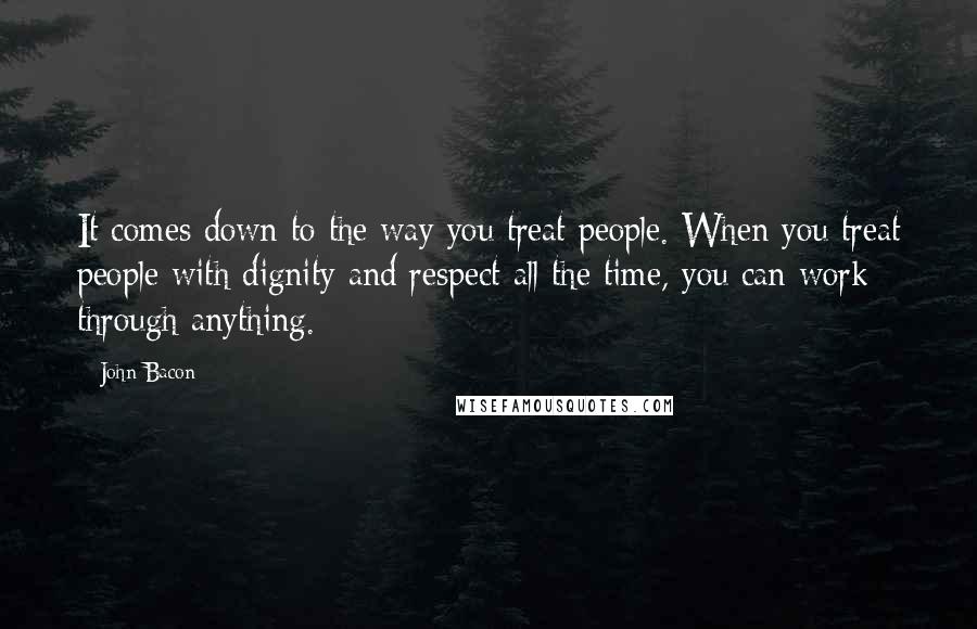 John Bacon Quotes: It comes down to the way you treat people. When you treat people with dignity and respect all the time, you can work through anything.