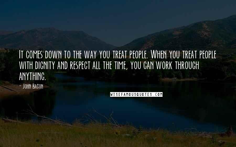 John Bacon Quotes: It comes down to the way you treat people. When you treat people with dignity and respect all the time, you can work through anything.