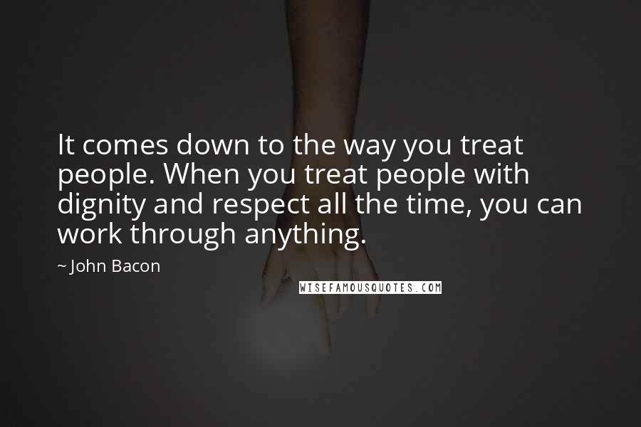 John Bacon Quotes: It comes down to the way you treat people. When you treat people with dignity and respect all the time, you can work through anything.