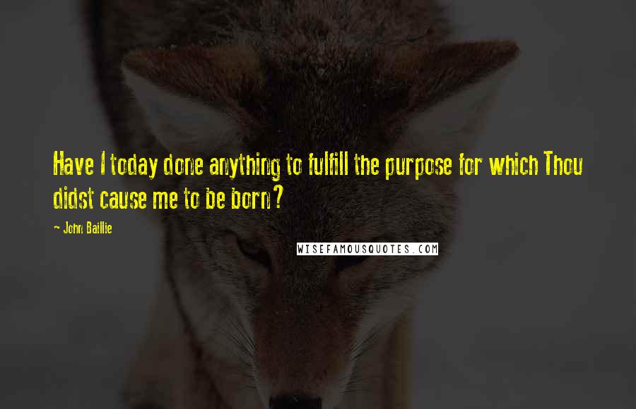 John Baillie Quotes: Have I today done anything to fulfill the purpose for which Thou didst cause me to be born?