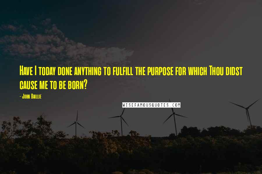 John Baillie Quotes: Have I today done anything to fulfill the purpose for which Thou didst cause me to be born?