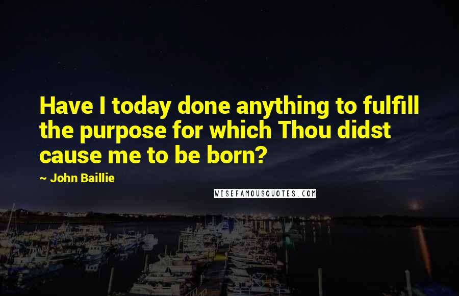 John Baillie Quotes: Have I today done anything to fulfill the purpose for which Thou didst cause me to be born?