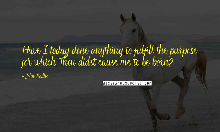 John Baillie Quotes: Have I today done anything to fulfill the purpose for which Thou didst cause me to be born?