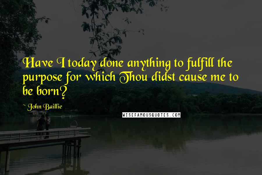 John Baillie Quotes: Have I today done anything to fulfill the purpose for which Thou didst cause me to be born?