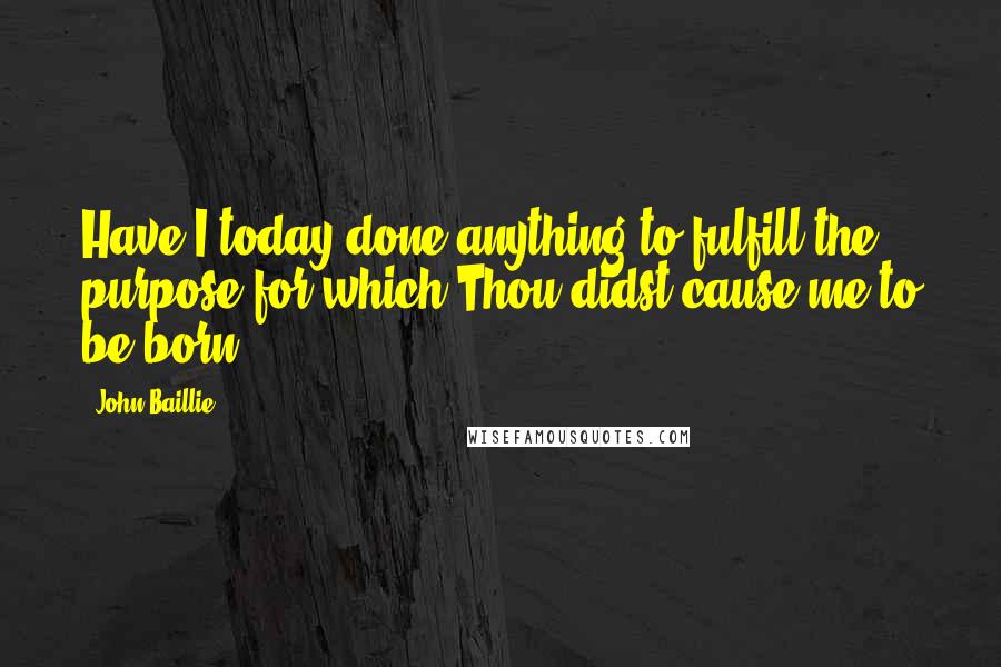 John Baillie Quotes: Have I today done anything to fulfill the purpose for which Thou didst cause me to be born?