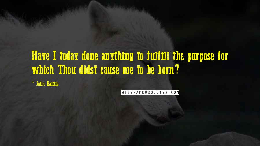 John Baillie Quotes: Have I today done anything to fulfill the purpose for which Thou didst cause me to be born?