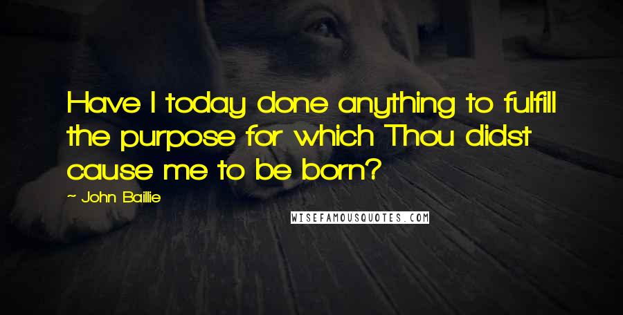 John Baillie Quotes: Have I today done anything to fulfill the purpose for which Thou didst cause me to be born?