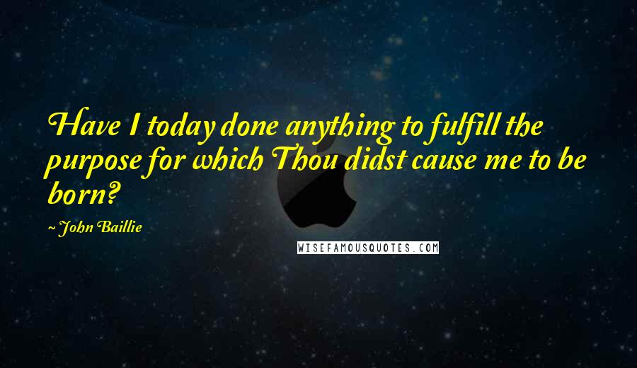 John Baillie Quotes: Have I today done anything to fulfill the purpose for which Thou didst cause me to be born?