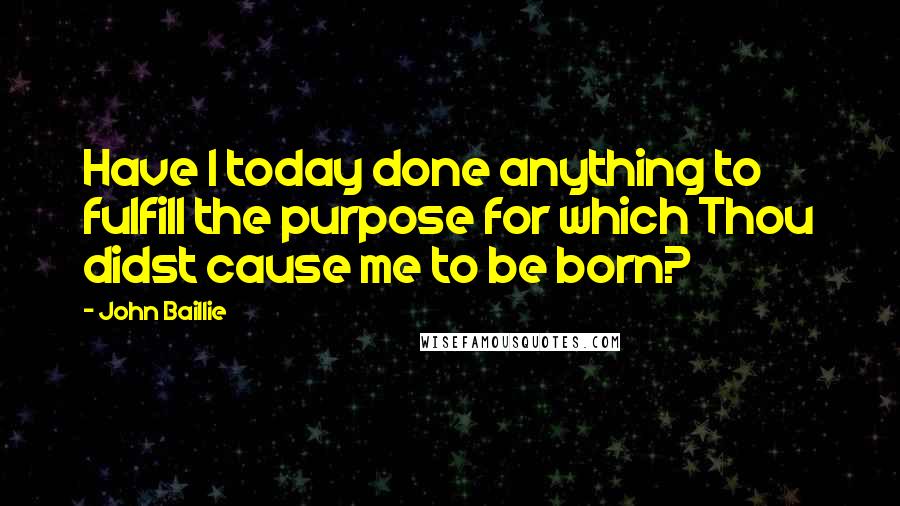 John Baillie Quotes: Have I today done anything to fulfill the purpose for which Thou didst cause me to be born?
