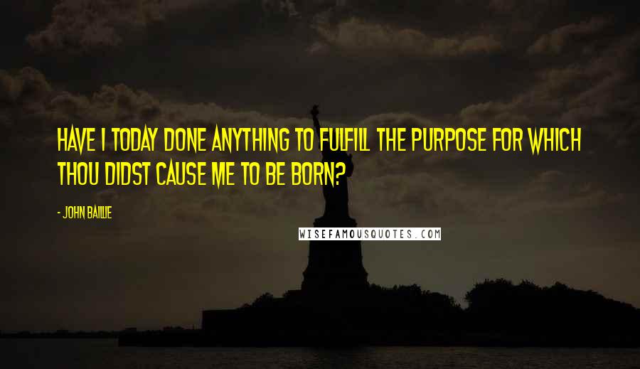 John Baillie Quotes: Have I today done anything to fulfill the purpose for which Thou didst cause me to be born?