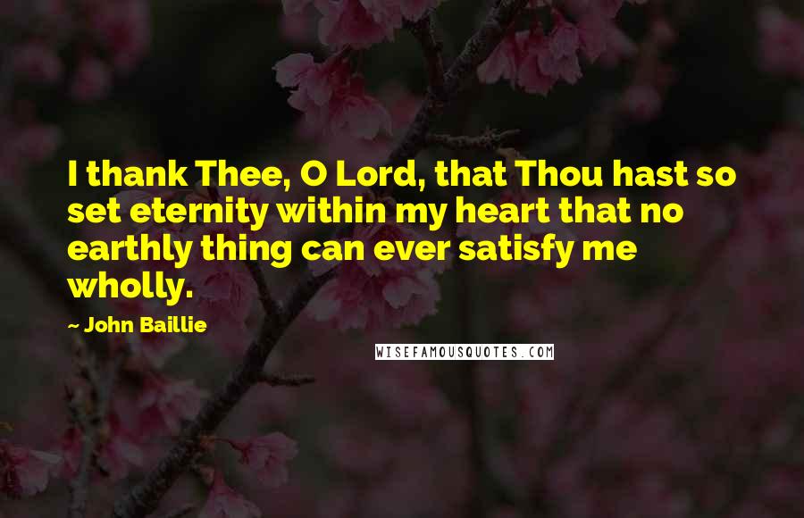 John Baillie Quotes: I thank Thee, O Lord, that Thou hast so set eternity within my heart that no earthly thing can ever satisfy me wholly.