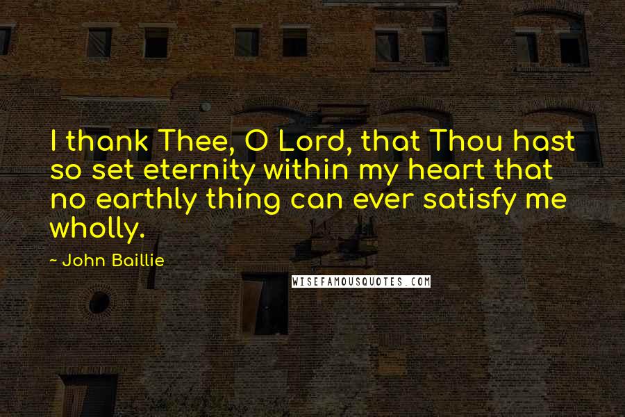 John Baillie Quotes: I thank Thee, O Lord, that Thou hast so set eternity within my heart that no earthly thing can ever satisfy me wholly.