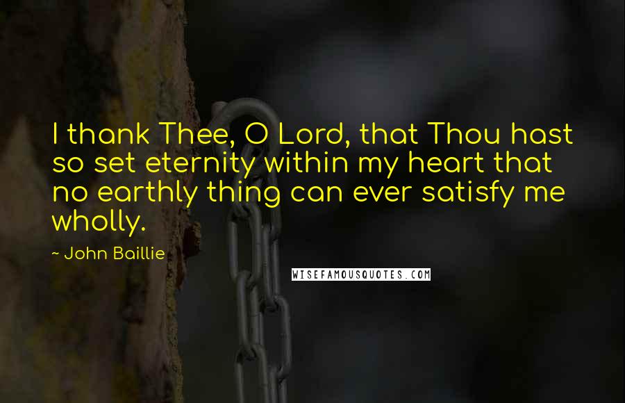 John Baillie Quotes: I thank Thee, O Lord, that Thou hast so set eternity within my heart that no earthly thing can ever satisfy me wholly.