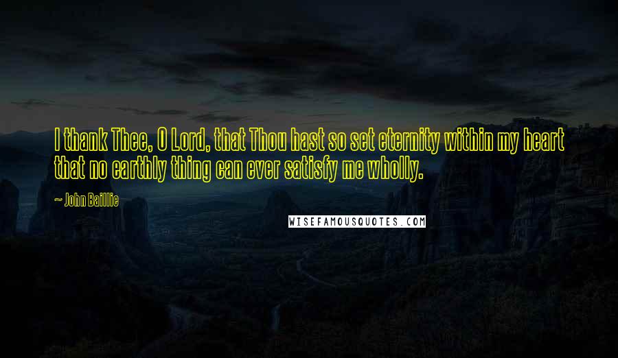 John Baillie Quotes: I thank Thee, O Lord, that Thou hast so set eternity within my heart that no earthly thing can ever satisfy me wholly.