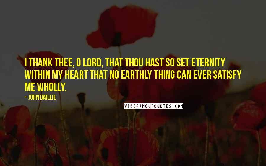 John Baillie Quotes: I thank Thee, O Lord, that Thou hast so set eternity within my heart that no earthly thing can ever satisfy me wholly.