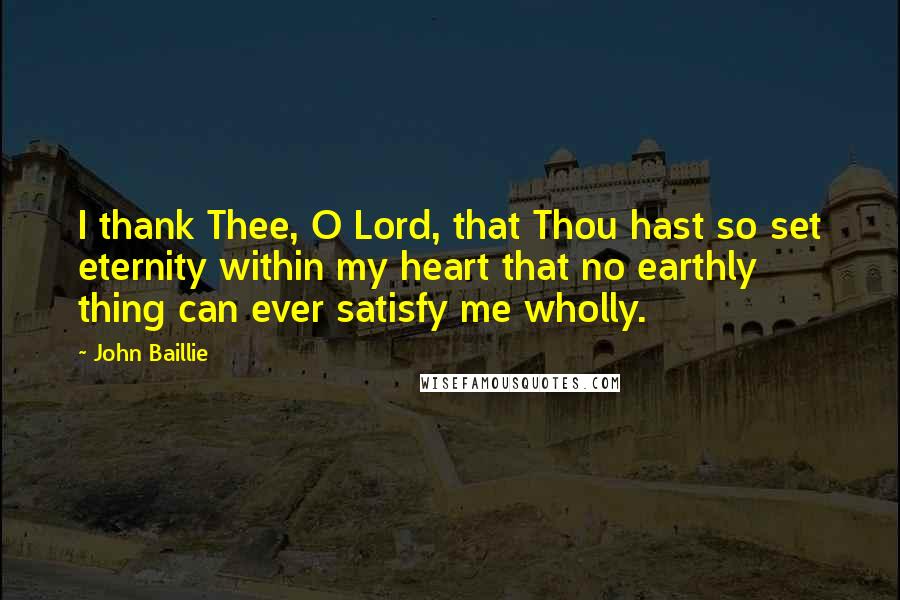 John Baillie Quotes: I thank Thee, O Lord, that Thou hast so set eternity within my heart that no earthly thing can ever satisfy me wholly.