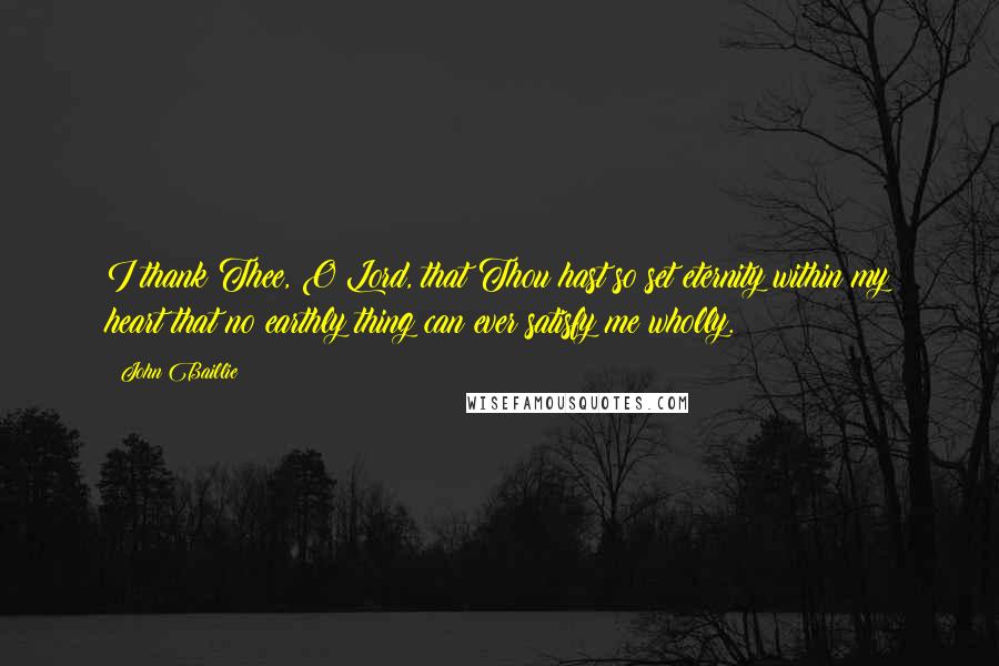 John Baillie Quotes: I thank Thee, O Lord, that Thou hast so set eternity within my heart that no earthly thing can ever satisfy me wholly.