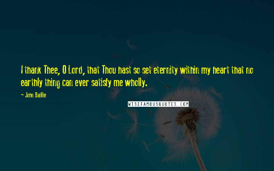 John Baillie Quotes: I thank Thee, O Lord, that Thou hast so set eternity within my heart that no earthly thing can ever satisfy me wholly.