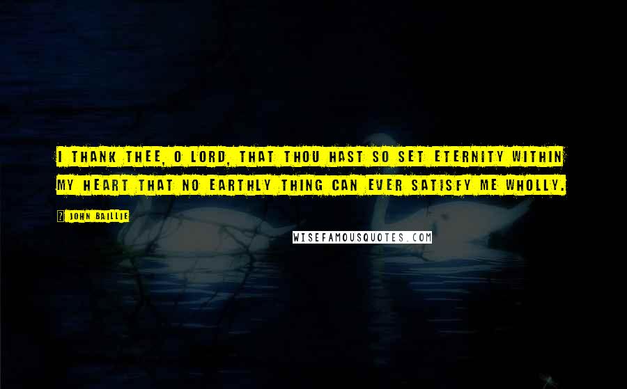 John Baillie Quotes: I thank Thee, O Lord, that Thou hast so set eternity within my heart that no earthly thing can ever satisfy me wholly.