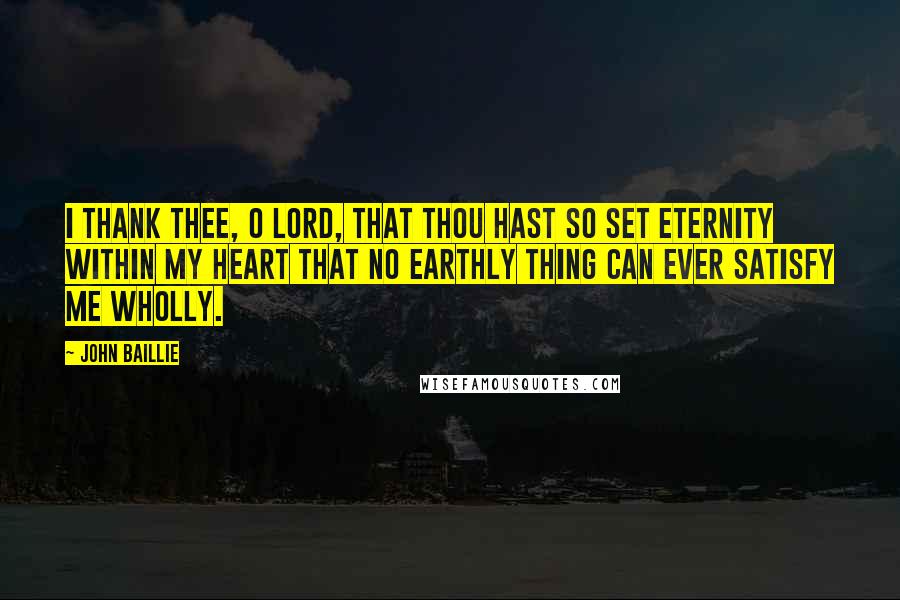 John Baillie Quotes: I thank Thee, O Lord, that Thou hast so set eternity within my heart that no earthly thing can ever satisfy me wholly.