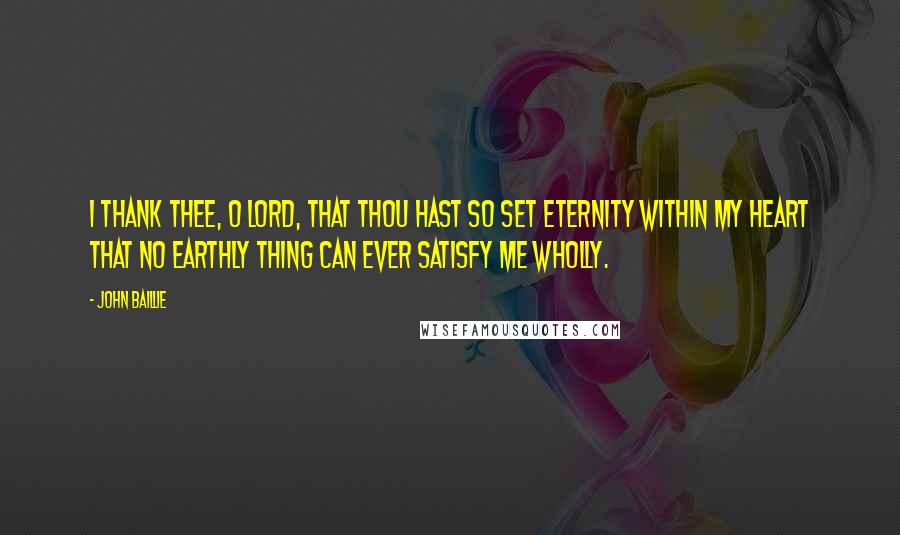 John Baillie Quotes: I thank Thee, O Lord, that Thou hast so set eternity within my heart that no earthly thing can ever satisfy me wholly.