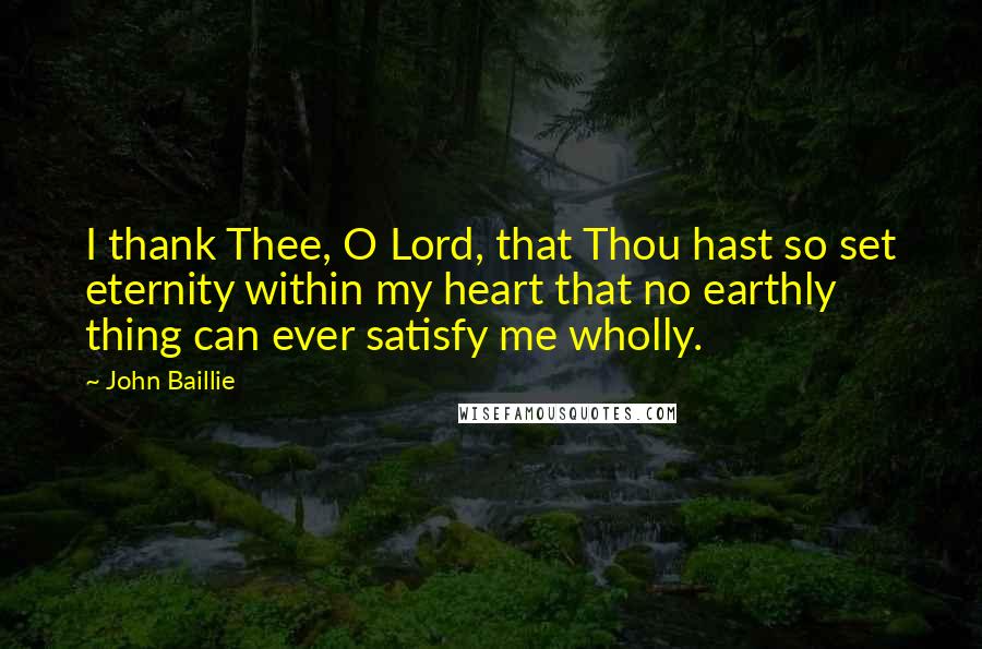 John Baillie Quotes: I thank Thee, O Lord, that Thou hast so set eternity within my heart that no earthly thing can ever satisfy me wholly.