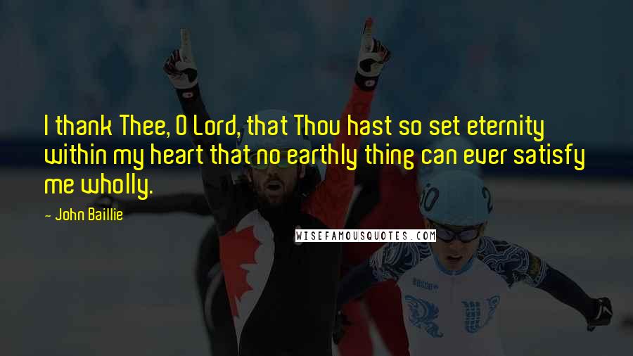 John Baillie Quotes: I thank Thee, O Lord, that Thou hast so set eternity within my heart that no earthly thing can ever satisfy me wholly.