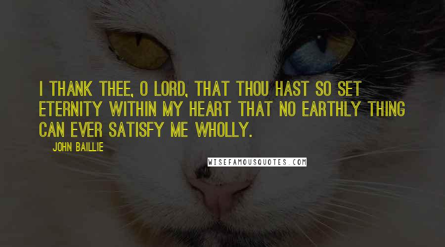 John Baillie Quotes: I thank Thee, O Lord, that Thou hast so set eternity within my heart that no earthly thing can ever satisfy me wholly.