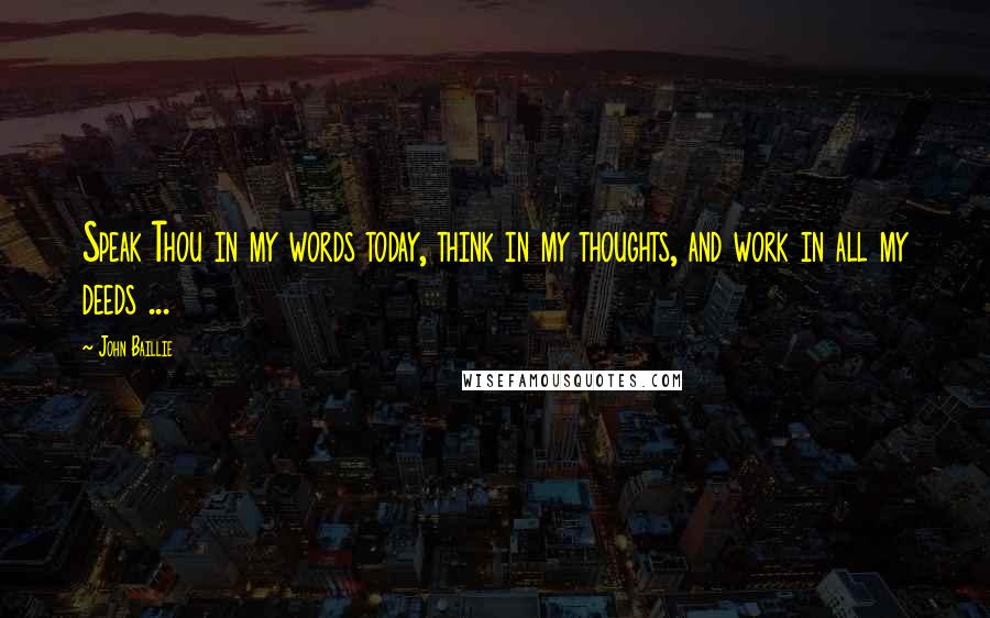 John Baillie Quotes: Speak Thou in my words today, think in my thoughts, and work in all my deeds ...