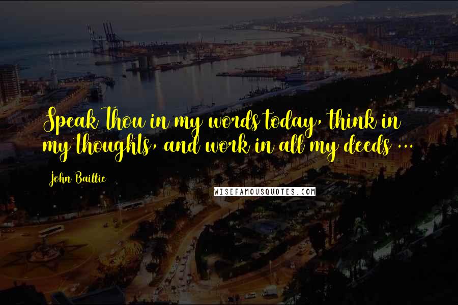 John Baillie Quotes: Speak Thou in my words today, think in my thoughts, and work in all my deeds ...