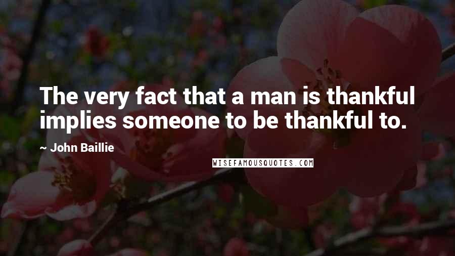John Baillie Quotes: The very fact that a man is thankful implies someone to be thankful to.
