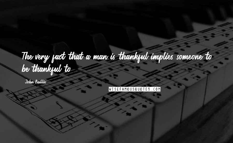 John Baillie Quotes: The very fact that a man is thankful implies someone to be thankful to.