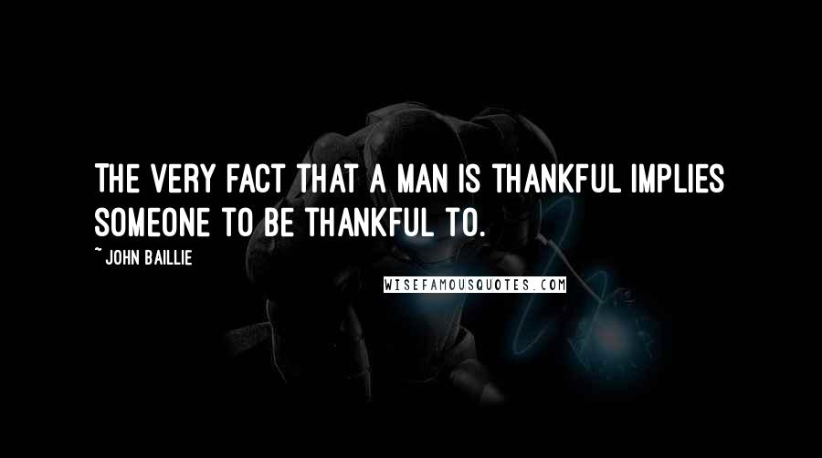John Baillie Quotes: The very fact that a man is thankful implies someone to be thankful to.