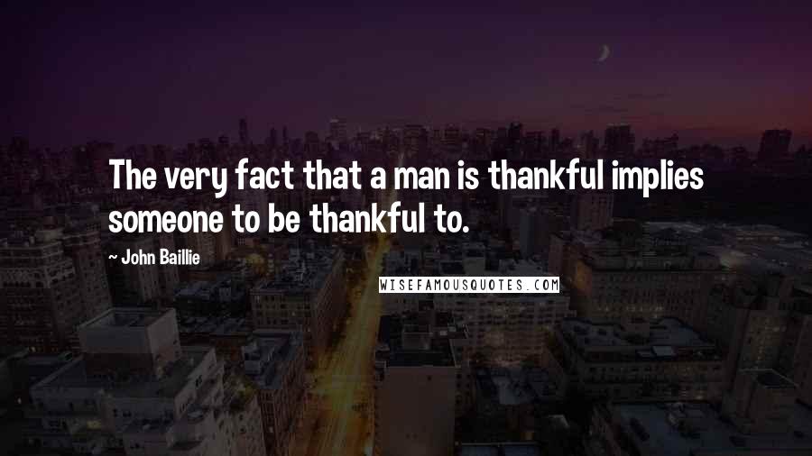 John Baillie Quotes: The very fact that a man is thankful implies someone to be thankful to.