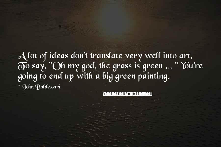 John Baldessari Quotes: A lot of ideas don't translate very well into art. To say, "Oh my god, the grass is green ... " You're going to end up with a big green painting.