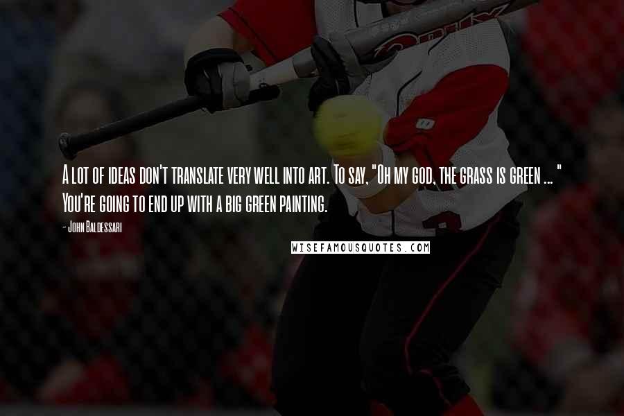 John Baldessari Quotes: A lot of ideas don't translate very well into art. To say, "Oh my god, the grass is green ... " You're going to end up with a big green painting.