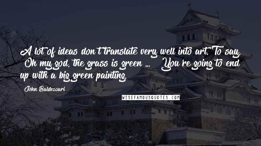 John Baldessari Quotes: A lot of ideas don't translate very well into art. To say, "Oh my god, the grass is green ... " You're going to end up with a big green painting.