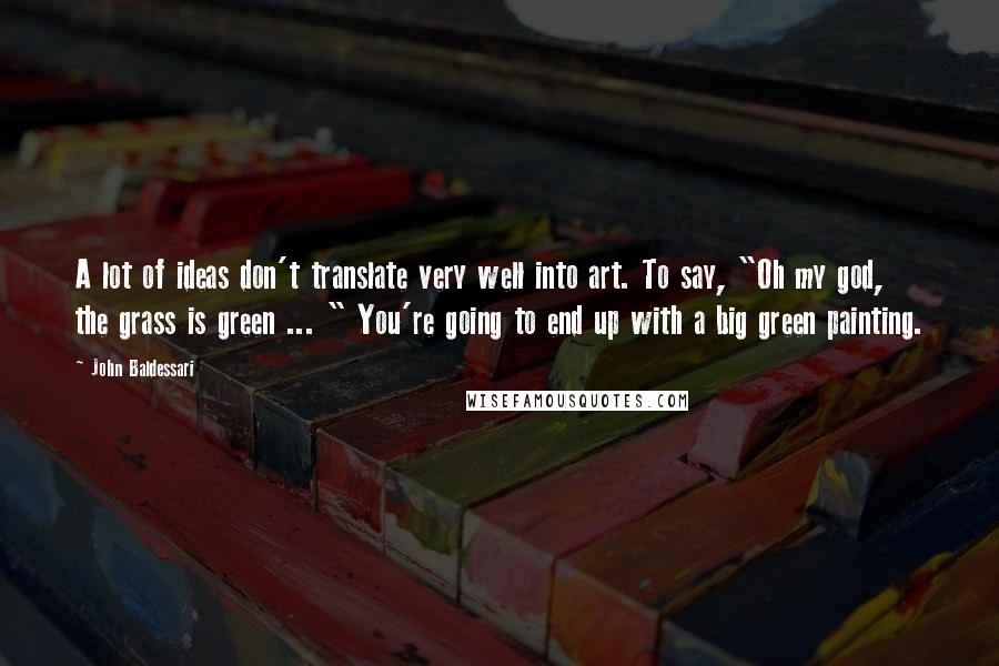 John Baldessari Quotes: A lot of ideas don't translate very well into art. To say, "Oh my god, the grass is green ... " You're going to end up with a big green painting.