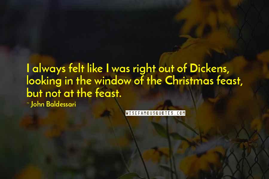 John Baldessari Quotes: I always felt like I was right out of Dickens, looking in the window of the Christmas feast, but not at the feast.