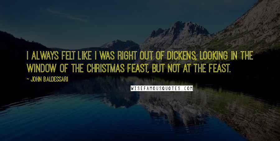John Baldessari Quotes: I always felt like I was right out of Dickens, looking in the window of the Christmas feast, but not at the feast.