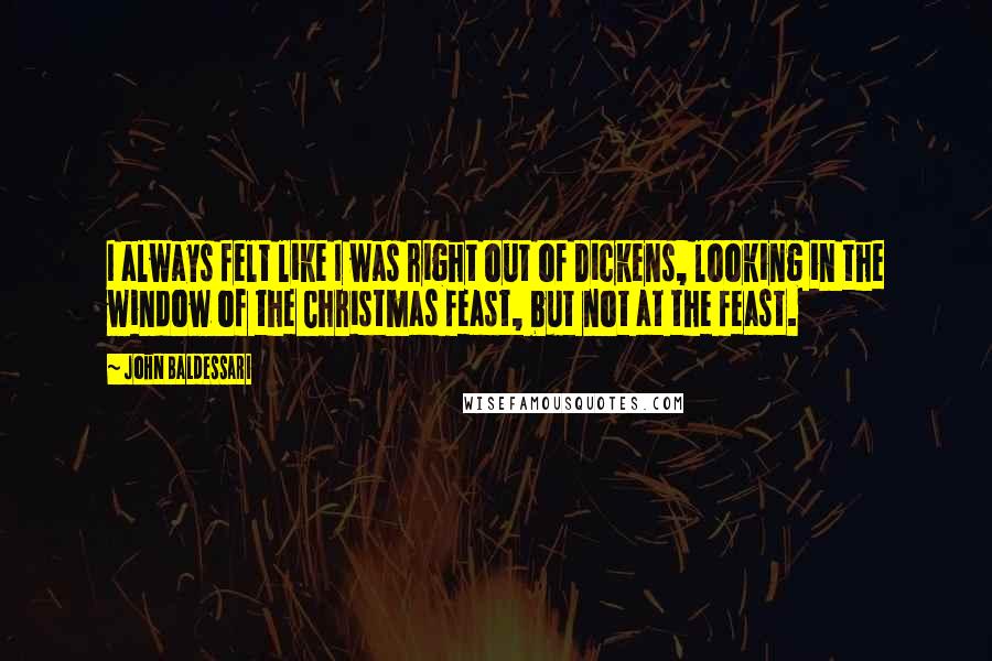 John Baldessari Quotes: I always felt like I was right out of Dickens, looking in the window of the Christmas feast, but not at the feast.