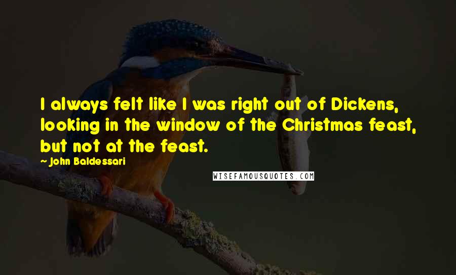 John Baldessari Quotes: I always felt like I was right out of Dickens, looking in the window of the Christmas feast, but not at the feast.