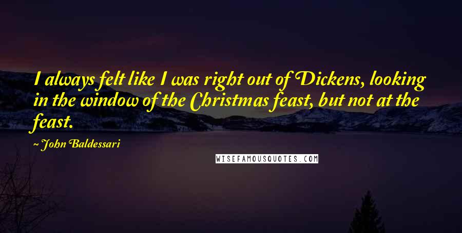 John Baldessari Quotes: I always felt like I was right out of Dickens, looking in the window of the Christmas feast, but not at the feast.