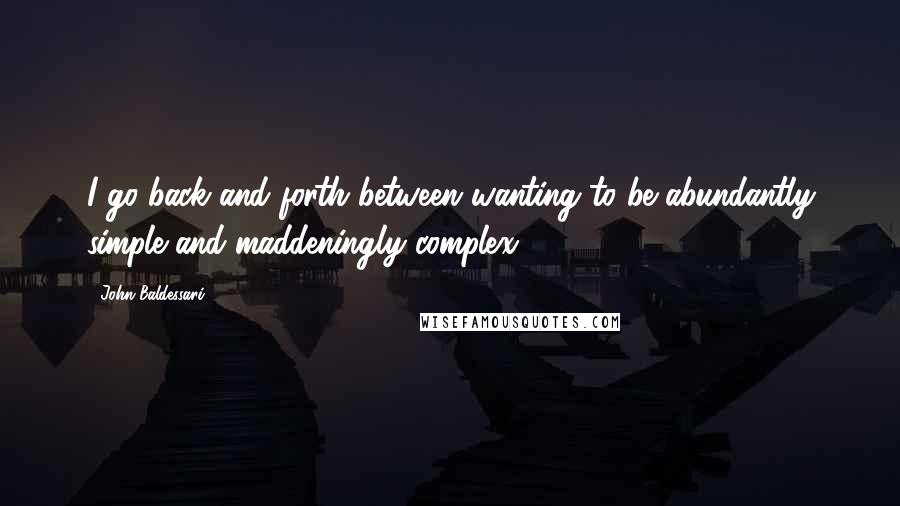 John Baldessari Quotes: I go back and forth between wanting to be abundantly simple and maddeningly complex.