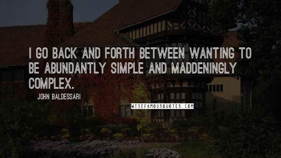 John Baldessari Quotes: I go back and forth between wanting to be abundantly simple and maddeningly complex.